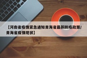 【河南省疫情紧急通知青海省最新防疫政策/青海省疫情现状】