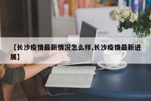 【长沙疫情最新情况怎么样,长沙疫情最新进展】