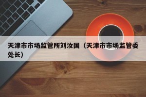 天津市市场监管所刘汝国（天津市市场监管委处长）