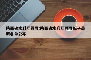 陕西省水利厅领导:陕西省水利厅领导班子最新名单公布