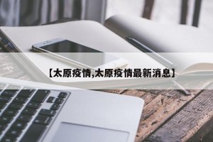【太原疫情,太原疫情最新消息】