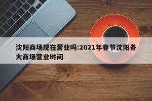 沈阳商场现在营业吗:2021年春节沈阳各大商场营业时间