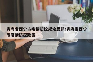 青海省西宁市疫情防控规定最新:青海省西宁市疫情防控政策