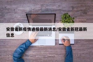 安徽省新疫情通报最新消息/安徽省新冠最新信息