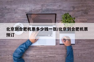 北京到合肥机票多少钱一张/北京到合肥机票预订