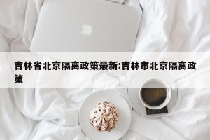 吉林省北京隔离政策最新:吉林市北京隔离政策