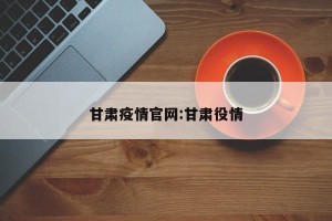 甘肃疫情官网:甘肃役情