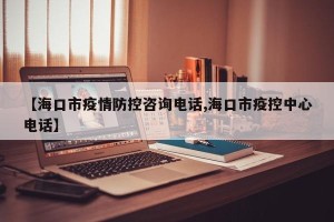 【海口市疫情防控咨询电话,海口市疫控中心电话】