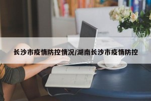 长沙市疫情防控情况/湖南长沙市疫情防控