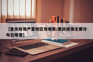 【重庆疫情严重地区有哪些/重庆疫情主要分布在哪里】