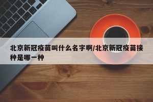 北京新冠疫苗叫什么名字啊/北京新冠疫苗接种是哪一种