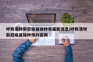 呼和浩特新冠疫苗接种率最新消息/呼和浩特新冠疫苗接种预约官网