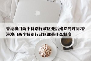 香港澳门两个特别行政区先后建立的时间:香港澳门两个特别行政区都是什么制度