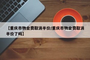 【重庆市物业费取消半价/重庆市物业费取消半价了吗】