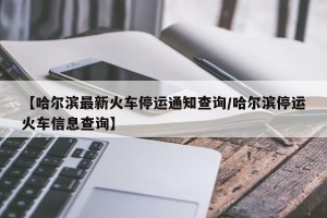 【哈尔滨最新火车停运通知查询/哈尔滨停运火车信息查询】