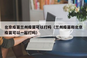 北京疫苗兰州疫苗可以打吗（兰州疫苗和北京疫苗可以一起打吗）