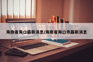海南省海口最新消息/海南省海口市最新消息