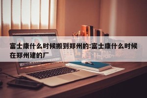 富士康什么时候搬到郑州的:富士康什么时候在郑州建的厂