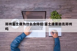 郑州富士康为什么会停招:富士康要撤出郑州吗