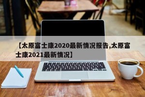 【太原富士康2020最新情况报告,太原富士康2021最新情况】