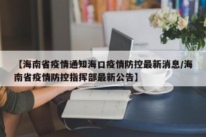 【海南省疫情通知海口疫情防控最新消息/海南省疫情防控指挥部最新公告】