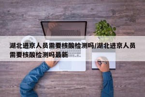 湖北进京人员需要核酸检测吗/湖北进京人员需要核酸检测吗最新