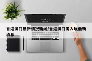 香港澳门最新情况新闻/香港澳门出入境最新消息
