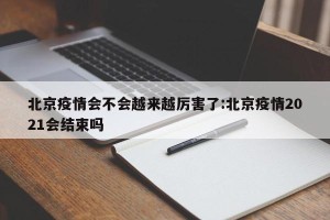 北京疫情会不会越来越厉害了:北京疫情2021会结束吗