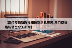 【澳门疫情新政福州最新消息查询,澳门疫情最新消息今天新增】