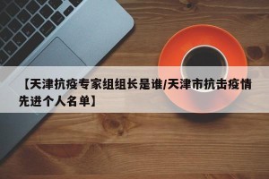 【天津抗疫专家组组长是谁/天津市抗击疫情先进个人名单】