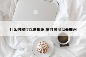 什么时候可以进郑州:啥时候可以去郑州