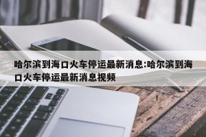 哈尔滨到海口火车停运最新消息:哈尔滨到海口火车停运最新消息视频