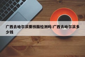 广西去哈尔滨要核酸检测吗:广西去哈尔滨多少钱