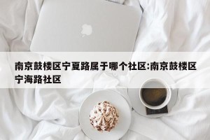 南京鼓楼区宁夏路属于哪个社区:南京鼓楼区宁海路社区