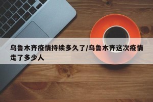 乌鲁木齐疫情持续多久了/乌鲁木齐这次疫情走了多少人