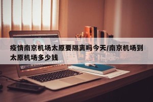疫情南京机场太原要隔离吗今天/南京机场到太原机场多少钱