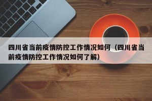 四川省当前疫情防控工作情况如何（四川省当前疫情防控工作情况如何了解）