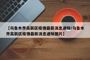 【乌鲁木齐高新区疫情最新消息通知/乌鲁木齐高新区疫情最新消息通知图片】