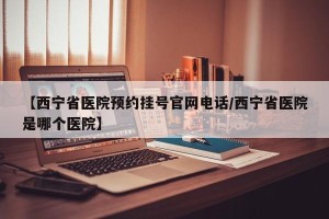 【西宁省医院预约挂号官网电话/西宁省医院是哪个医院】