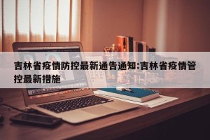 吉林省疫情防控最新通告通知:吉林省疫情管控最新措施