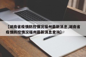【湖南省疫情防控情况福州最新消息,湖南省疫情防控情况福州最新消息查询】