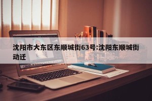 沈阳市大东区东顺城街63号:沈阳东顺城街动迁