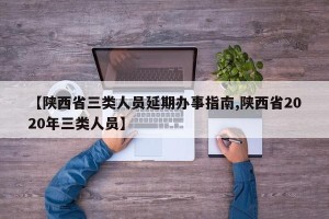 【陕西省三类人员延期办事指南,陕西省2020年三类人员】