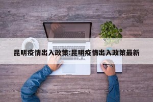 昆明疫情出入政策:昆明疫情出入政策最新