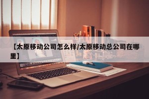 【太原移动公司怎么样/太原移动总公司在哪里】