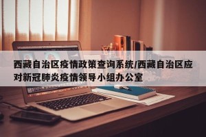 西藏自治区疫情政策查询系统/西藏自治区应对新冠肺炎疫情领导小组办公室