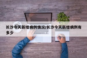 长沙今天新增病例情况/长沙今天新增病例有多少