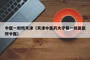 中医一附院天津（天津中医药大学第一附属医院中医）