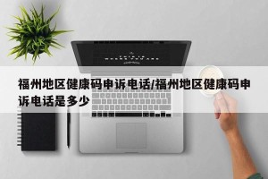 福州地区健康码申诉电话/福州地区健康码申诉电话是多少