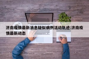 济南疫情最新消息疑似病例活动轨迹:济南疫情最新动态